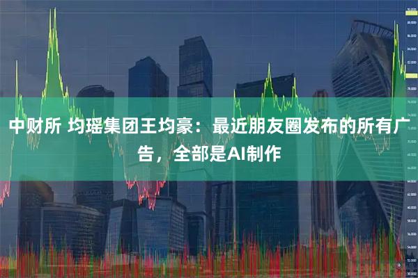 中财所 均瑶集团王均豪：最近朋友圈发布的所有广告，全部是AI制作