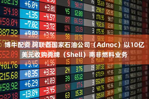 博牛配资 阿联酋国家石油公司（Adnoc）以10亿美元收购壳牌（Shell）南非燃料业务