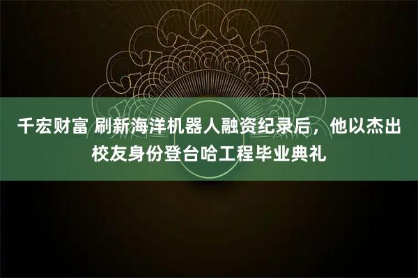 千宏财富 刷新海洋机器人融资纪录后,他以杰出校友身份登台哈工程毕业典礼