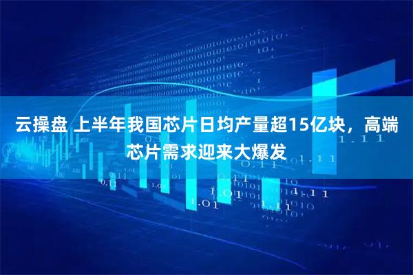 云操盘 上半年我国芯片日均产量超15亿块，高端芯片需求迎来大爆发