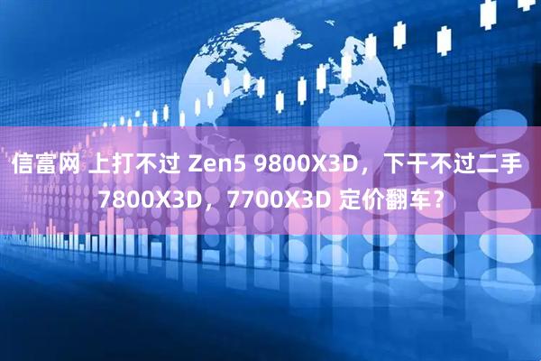 信富网 上打不过 Zen5 9800X3D,下干不过二手 7800X3D,7700X3D 定价翻车?