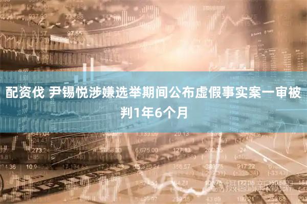 配资伐 尹锡悦涉嫌选举期间公布虚假事实案一审被判1年6个月